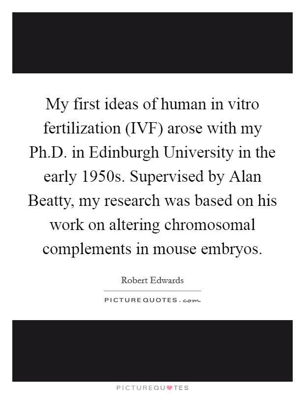 My first ideas of human in vitro fertilization (IVF) arose with my Ph.D. in Edinburgh University in the early 1950s. Supervised by Alan Beatty, my research was based on his work on altering chromosomal complements in mouse embryos. Picture Quote #1