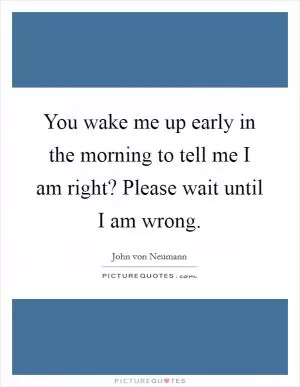 You wake me up early in the morning to tell me I am right? Please wait until I am wrong Picture Quote #1