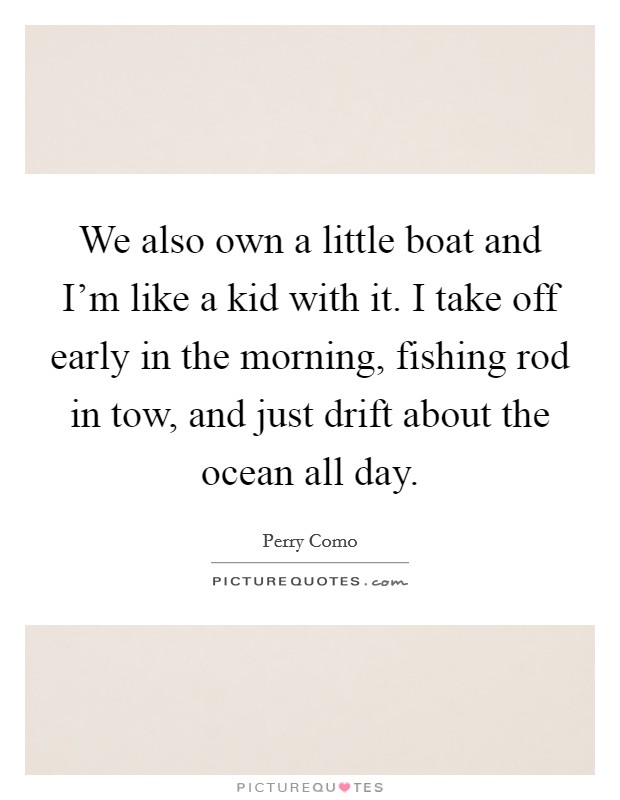 We also own a little boat and I'm like a kid with it. I take off early in the morning, fishing rod in tow, and just drift about the ocean all day. Picture Quote #1