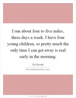 I run about four to five miles, three days a week. I have four young children, so pretty much the only time I can get away is real early in the morning Picture Quote #1