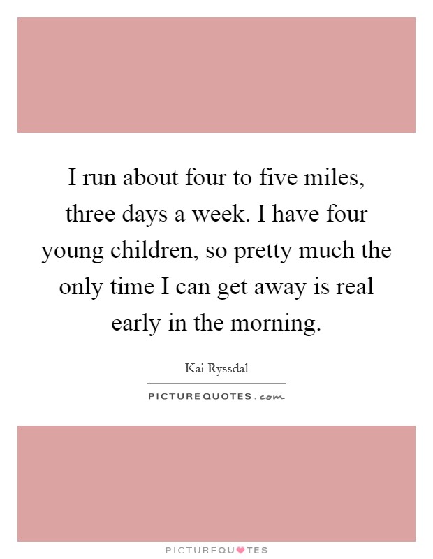I run about four to five miles, three days a week. I have four young children, so pretty much the only time I can get away is real early in the morning. Picture Quote #1