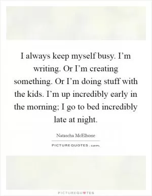 I always keep myself busy. I’m writing. Or I’m creating something. Or I’m doing stuff with the kids. I’m up incredibly early in the morning; I go to bed incredibly late at night Picture Quote #1