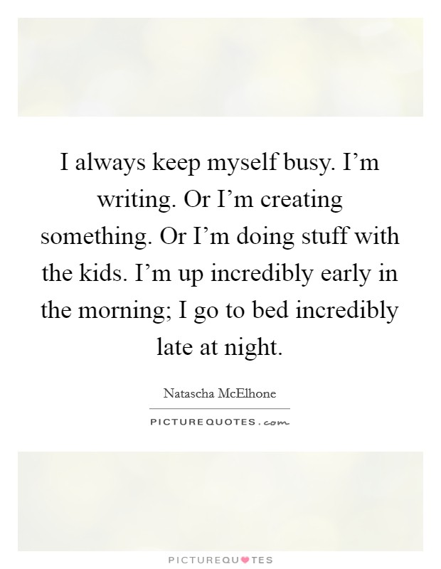 I always keep myself busy. I'm writing. Or I'm creating something. Or I'm doing stuff with the kids. I'm up incredibly early in the morning; I go to bed incredibly late at night. Picture Quote #1