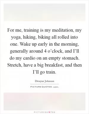 For me, training is my meditation, my yoga, hiking, biking all rolled into one. Wake up early in the morning, generally around 4 o’clock, and I’ll do my cardio on an empty stomach. Stretch, have a big breakfast, and then I’ll go train Picture Quote #1