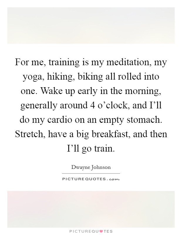 For me, training is my meditation, my yoga, hiking, biking all rolled into one. Wake up early in the morning, generally around 4 o'clock, and I'll do my cardio on an empty stomach. Stretch, have a big breakfast, and then I'll go train. Picture Quote #1