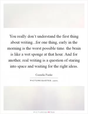 You really don’t understand the first thing about writing...for one thing, early in the morning is the worst possible time. the brain is like a wet sponge at that hour. And for another, real writing is a question of staring into space and waiting for the right ideas Picture Quote #1