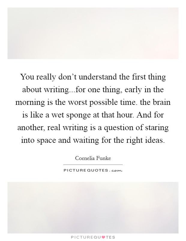 You really don't understand the first thing about writing...for one thing, early in the morning is the worst possible time. the brain is like a wet sponge at that hour. And for another, real writing is a question of staring into space and waiting for the right ideas. Picture Quote #1