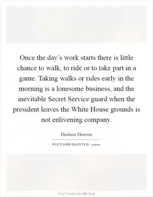 Once the day’s work starts there is little chance to walk, to ride or to take part in a game. Taking walks or rides early in the morning is a lonesome business, and the inevitable Secret Service guard when the president leaves the White House grounds is not enlivening company Picture Quote #1