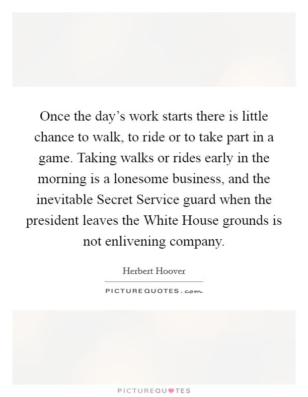 Once the day's work starts there is little chance to walk, to ride or to take part in a game. Taking walks or rides early in the morning is a lonesome business, and the inevitable Secret Service guard when the president leaves the White House grounds is not enlivening company. Picture Quote #1