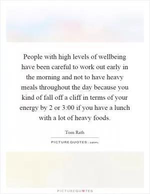 People with high levels of wellbeing have been careful to work out early in the morning and not to have heavy meals throughout the day because you kind of fall off a cliff in terms of your energy by 2 or 3:00 if you have a lunch with a lot of heavy foods Picture Quote #1