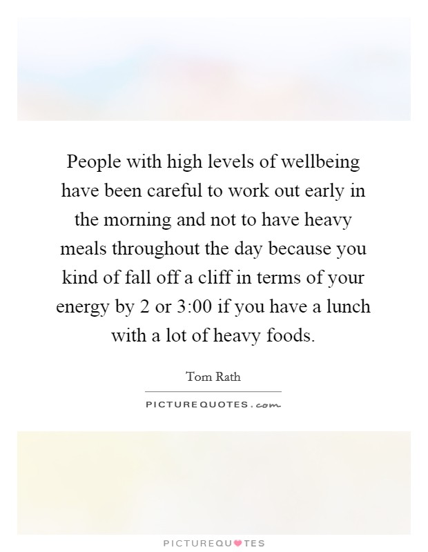 People with high levels of wellbeing have been careful to work out early in the morning and not to have heavy meals throughout the day because you kind of fall off a cliff in terms of your energy by 2 or 3:00 if you have a lunch with a lot of heavy foods. Picture Quote #1