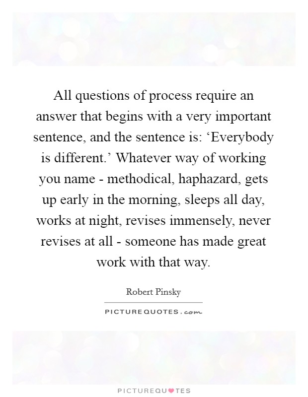 All questions of process require an answer that begins with a very important sentence, and the sentence is: ‘Everybody is different.' Whatever way of working you name - methodical, haphazard, gets up early in the morning, sleeps all day, works at night, revises immensely, never revises at all - someone has made great work with that way. Picture Quote #1
