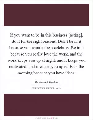 If you want to be in this business [acting], do it for the right reasons. Don’t be in it because you want to be a celebrity. Be in it because you really love the work, and the work keeps you up at night, and it keeps you motivated, and it wakes you up early in the morning because you have ideas Picture Quote #1
