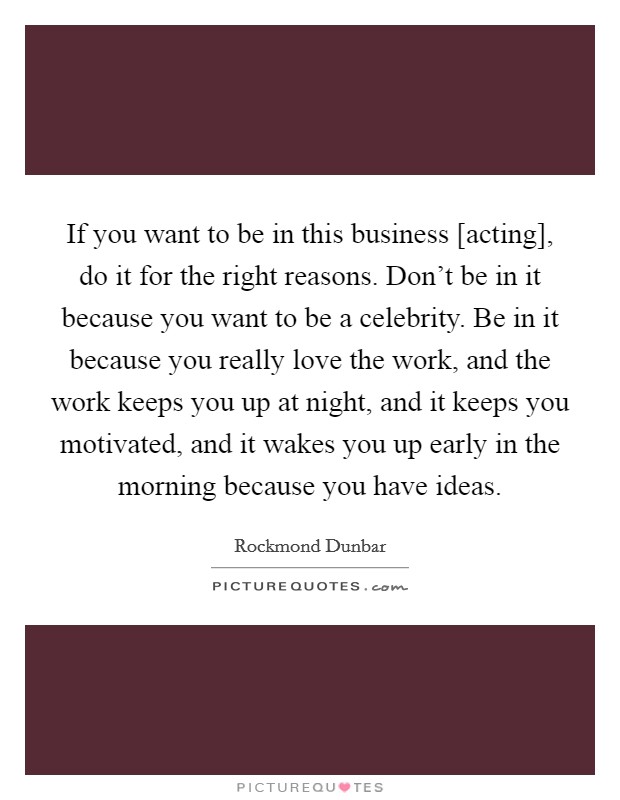 If you want to be in this business [acting], do it for the right reasons. Don't be in it because you want to be a celebrity. Be in it because you really love the work, and the work keeps you up at night, and it keeps you motivated, and it wakes you up early in the morning because you have ideas. Picture Quote #1