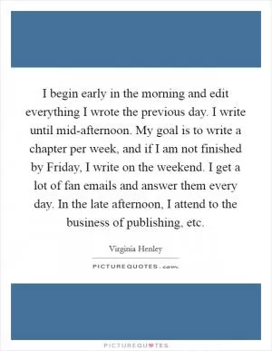I begin early in the morning and edit everything I wrote the previous day. I write until mid-afternoon. My goal is to write a chapter per week, and if I am not finished by Friday, I write on the weekend. I get a lot of fan emails and answer them every day. In the late afternoon, I attend to the business of publishing, etc Picture Quote #1