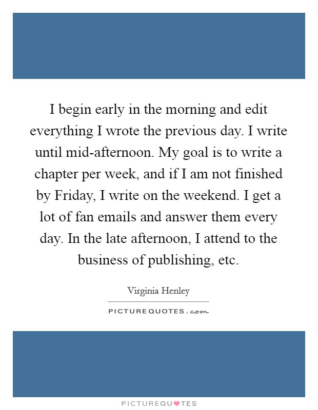 I begin early in the morning and edit everything I wrote the previous day. I write until mid-afternoon. My goal is to write a chapter per week, and if I am not finished by Friday, I write on the weekend. I get a lot of fan emails and answer them every day. In the late afternoon, I attend to the business of publishing, etc. Picture Quote #1
