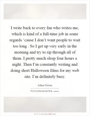 I write back to every fan who writes me, which is kind of a full-time job in some regards ‘cause I don’t want people to wait too long . So I get up very early in the morning and try to rip through all of them. I pretty much sleep four hours a night. Then I’m constantly writing and doing short Halloween films for my web site. I’m definitely busy Picture Quote #1