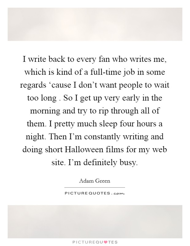 I write back to every fan who writes me, which is kind of a full-time job in some regards ‘cause I don't want people to wait too long . So I get up very early in the morning and try to rip through all of them. I pretty much sleep four hours a night. Then I'm constantly writing and doing short Halloween films for my web site. I'm definitely busy. Picture Quote #1