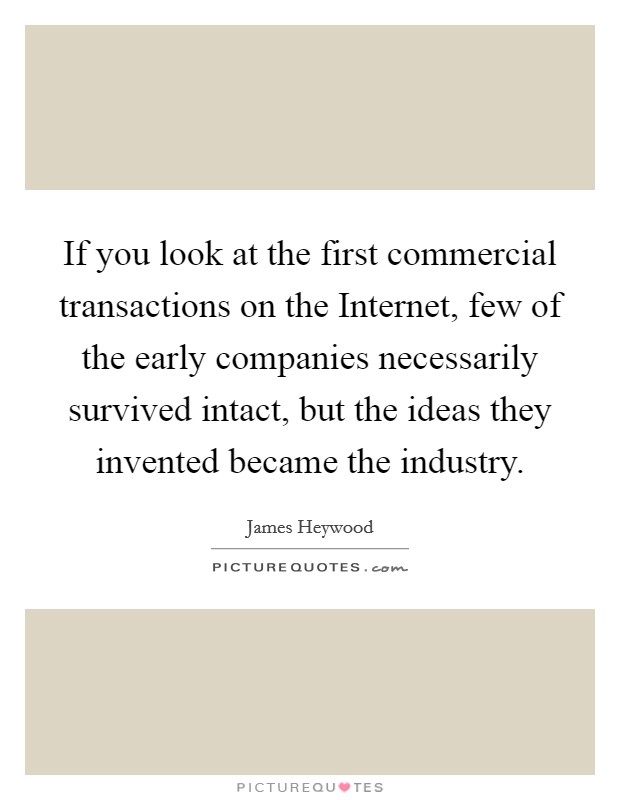 If you look at the first commercial transactions on the Internet, few of the early companies necessarily survived intact, but the ideas they invented became the industry. Picture Quote #1