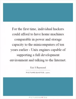 For the first time, individual hackers could afford to have home machines comparable in power and storage capacity to the minicomputers of ten years earlier - Unix engines capable of supporting a full development environment and talking to the Internet Picture Quote #1