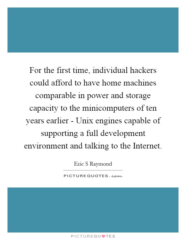 For the first time, individual hackers could afford to have home machines comparable in power and storage capacity to the minicomputers of ten years earlier - Unix engines capable of supporting a full development environment and talking to the Internet. Picture Quote #1