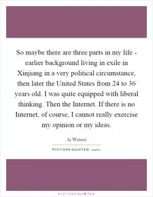 So maybe there are three parts in my life - earlier background living in exile in Xinjiang in a very political circumstance, then later the United States from 24 to 36 years old. I was quite equipped with liberal thinking. Then the Internet. If there is no Internet, of course, I cannot really exercise my opinion or my ideas Picture Quote #1