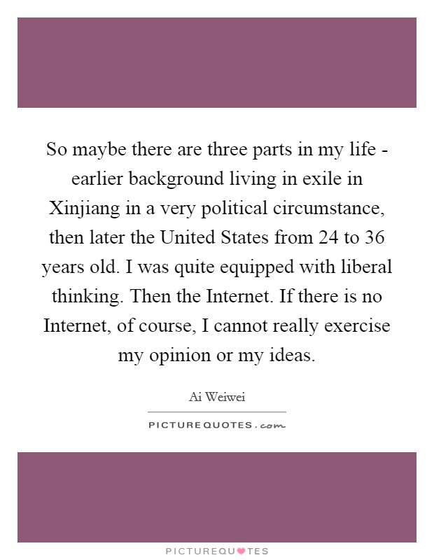 So maybe there are three parts in my life - earlier background living in exile in Xinjiang in a very political circumstance, then later the United States from 24 to 36 years old. I was quite equipped with liberal thinking. Then the Internet. If there is no Internet, of course, I cannot really exercise my opinion or my ideas. Picture Quote #1