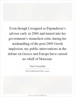 Even though I resigned as Papandreou’s adviser early in 2006 and turned into his government’s staunchest critic during his mishandling of the post-2009 Greek implosion, my public interventions in the debate on Greece and Europe have carried no whiff of Marxism Picture Quote #1
