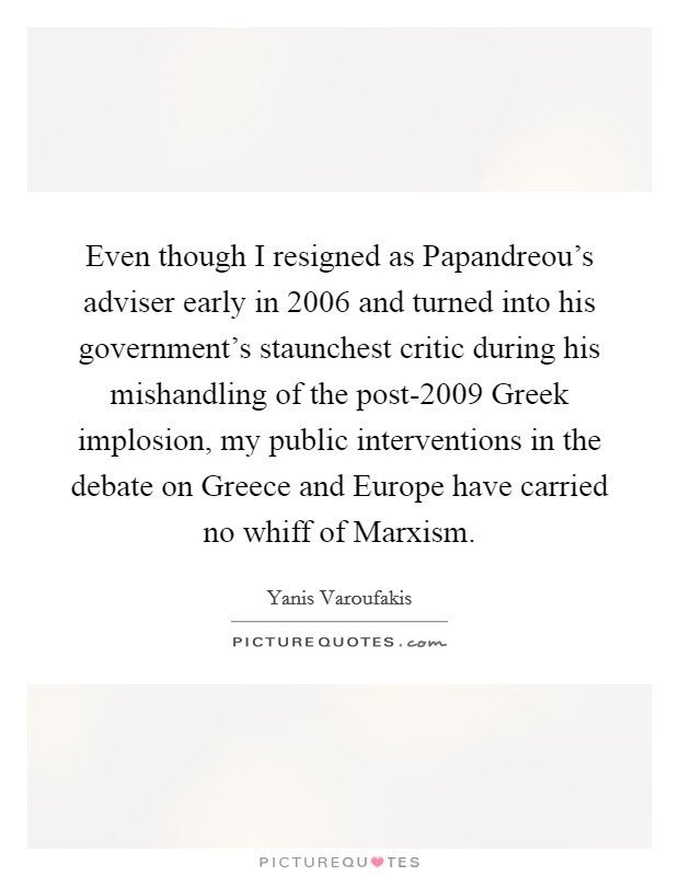 Even though I resigned as Papandreou's adviser early in 2006 and turned into his government's staunchest critic during his mishandling of the post-2009 Greek implosion, my public interventions in the debate on Greece and Europe have carried no whiff of Marxism. Picture Quote #1
