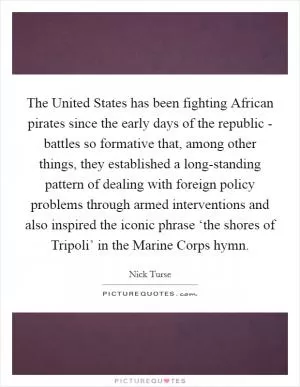 The United States has been fighting African pirates since the early days of the republic - battles so formative that, among other things, they established a long-standing pattern of dealing with foreign policy problems through armed interventions and also inspired the iconic phrase ‘the shores of Tripoli’ in the Marine Corps hymn Picture Quote #1