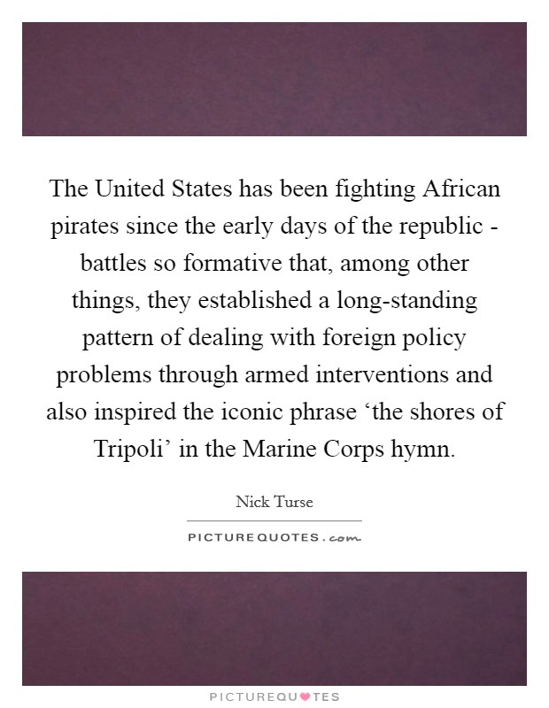 The United States has been fighting African pirates since the early days of the republic - battles so formative that, among other things, they established a long-standing pattern of dealing with foreign policy problems through armed interventions and also inspired the iconic phrase ‘the shores of Tripoli' in the Marine Corps hymn. Picture Quote #1