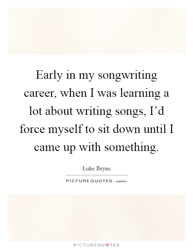 Early in my songwriting career, when I was learning a lot about writing songs, I'd force myself to sit down until I came up with something. Picture Quote #1