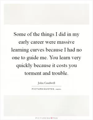 Some of the things I did in my early career were massive learning curves because I had no one to guide me. You learn very quickly because it costs you torment and trouble Picture Quote #1