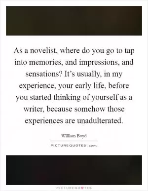 As a novelist, where do you go to tap into memories, and impressions, and sensations? It’s usually, in my experience, your early life, before you started thinking of yourself as a writer, because somehow those experiences are unadulterated Picture Quote #1