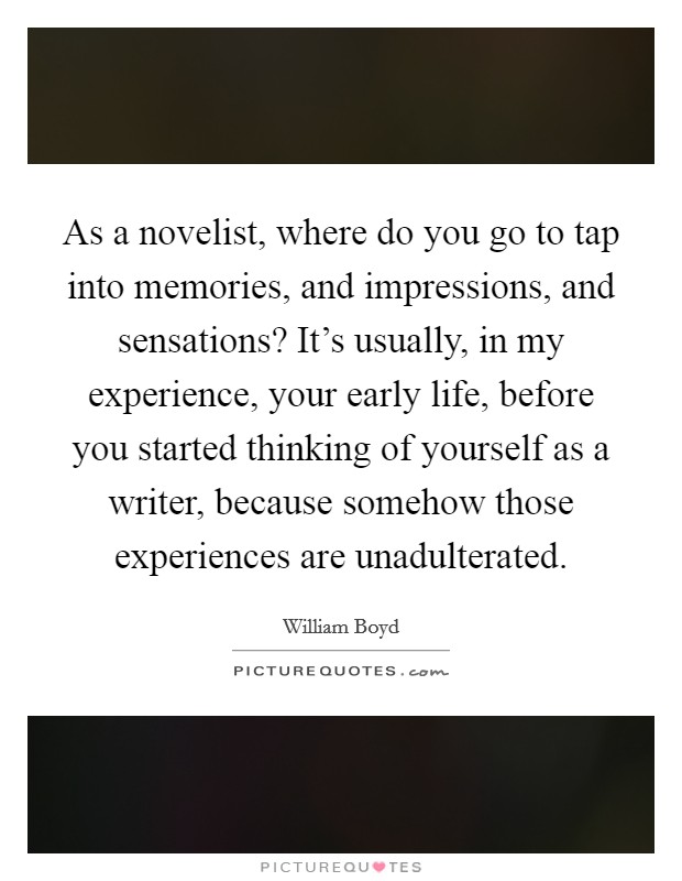 As a novelist, where do you go to tap into memories, and impressions, and sensations? It's usually, in my experience, your early life, before you started thinking of yourself as a writer, because somehow those experiences are unadulterated. Picture Quote #1