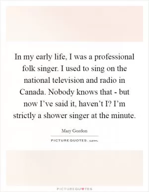 In my early life, I was a professional folk singer. I used to sing on the national television and radio in Canada. Nobody knows that - but now I’ve said it, haven’t I? I’m strictly a shower singer at the minute Picture Quote #1