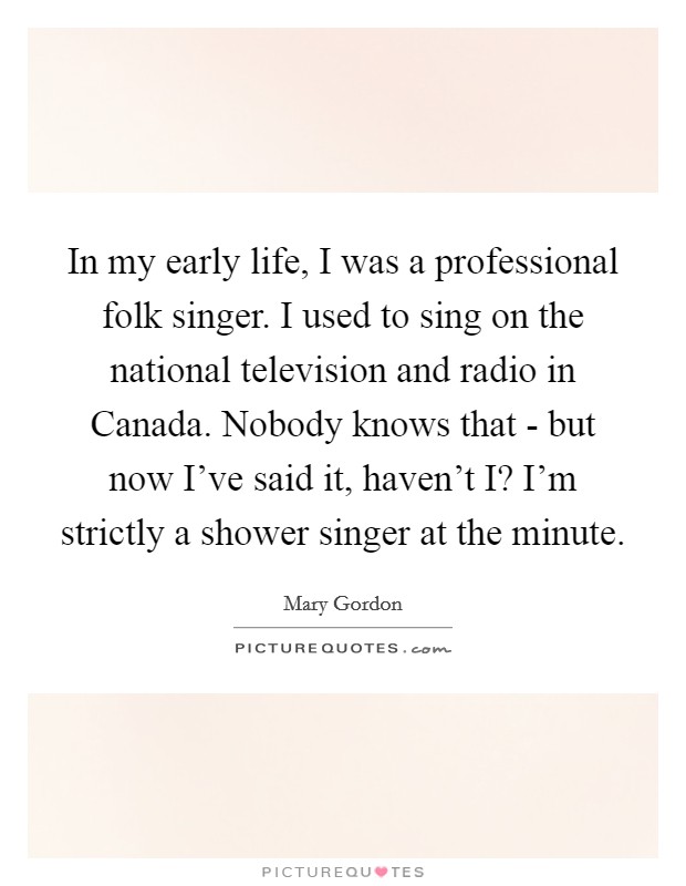 In my early life, I was a professional folk singer. I used to sing on the national television and radio in Canada. Nobody knows that - but now I've said it, haven't I? I'm strictly a shower singer at the minute. Picture Quote #1