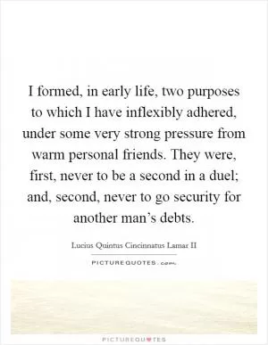 I formed, in early life, two purposes to which I have inflexibly adhered, under some very strong pressure from warm personal friends. They were, first, never to be a second in a duel; and, second, never to go security for another man’s debts Picture Quote #1