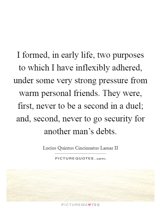I formed, in early life, two purposes to which I have inflexibly adhered, under some very strong pressure from warm personal friends. They were, first, never to be a second in a duel; and, second, never to go security for another man's debts. Picture Quote #1