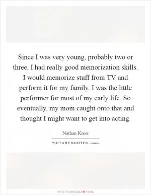 Since I was very young, probably two or three, I had really good memorization skills. I would memorize stuff from TV and perform it for my family. I was the little performer for most of my early life. So eventually, my mom caught onto that and thought I might want to get into acting Picture Quote #1