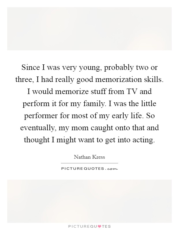 Since I was very young, probably two or three, I had really good memorization skills. I would memorize stuff from TV and perform it for my family. I was the little performer for most of my early life. So eventually, my mom caught onto that and thought I might want to get into acting. Picture Quote #1