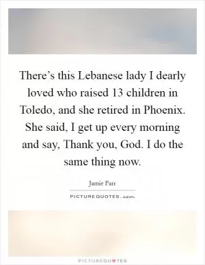 There’s this Lebanese lady I dearly loved who raised 13 children in Toledo, and she retired in Phoenix. She said, I get up every morning and say, Thank you, God. I do the same thing now Picture Quote #1