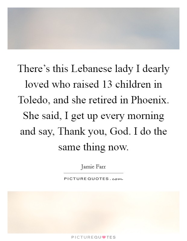 There's this Lebanese lady I dearly loved who raised 13 children in Toledo, and she retired in Phoenix. She said, I get up every morning and say, Thank you, God. I do the same thing now. Picture Quote #1