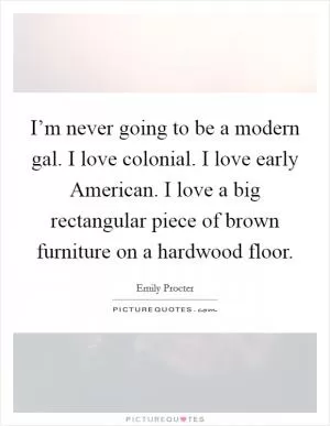 I’m never going to be a modern gal. I love colonial. I love early American. I love a big rectangular piece of brown furniture on a hardwood floor Picture Quote #1