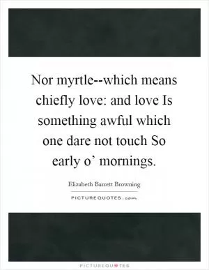 Nor myrtle--which means chiefly love: and love Is something awful which one dare not touch So early o’ mornings Picture Quote #1
