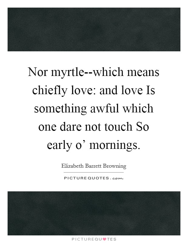 Nor myrtle--which means chiefly love: and love Is something awful which one dare not touch So early o' mornings. Picture Quote #1
