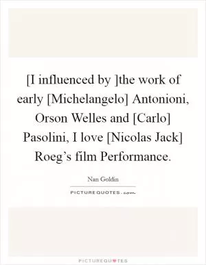 [I influenced by ]the work of early [Michelangelo] Antonioni, Orson Welles and [Carlo] Pasolini, I love [Nicolas Jack] Roeg’s film Performance Picture Quote #1