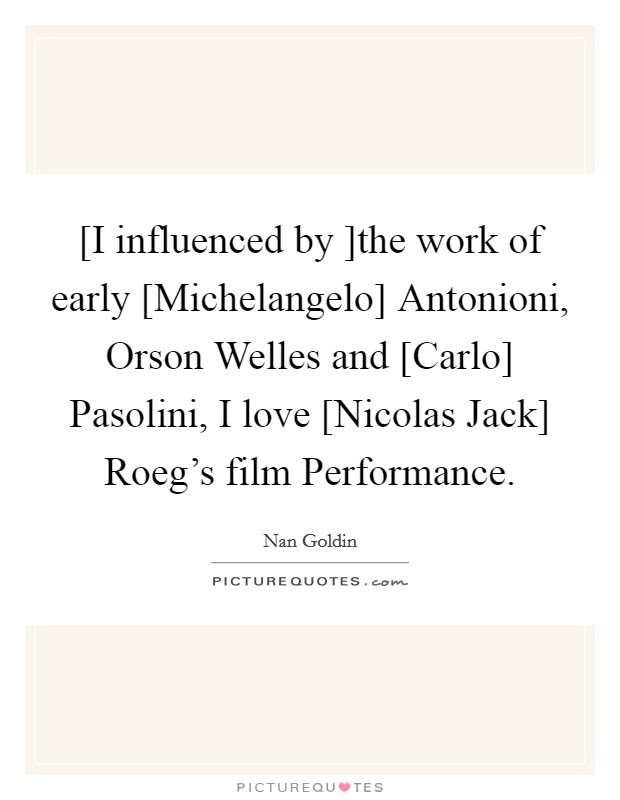 [I influenced by ]the work of early [Michelangelo] Antonioni, Orson Welles and [Carlo] Pasolini, I love [Nicolas Jack] Roeg's film Performance. Picture Quote #1