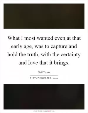 What I most wanted even at that early age, was to capture and hold the truth, with the certainty and love that it brings Picture Quote #1