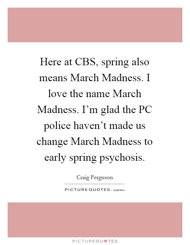 Here at CBS, spring also means March Madness. I love the name March Madness. I'm glad the PC police haven't made us change March Madness to early spring psychosis. Picture Quote #1